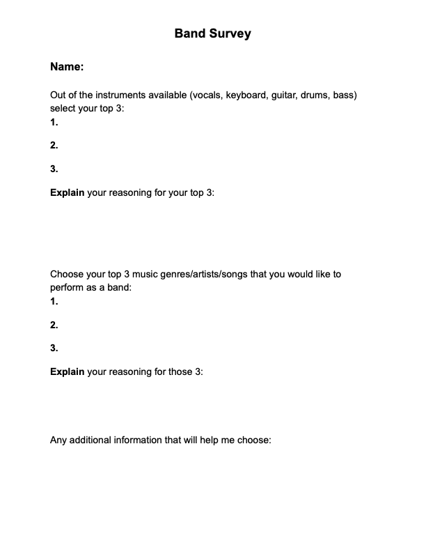 Survey reads: Out of the instruments available (vocals, keyboard, guitar, drums, bass) select your top 3: Explain your reasoning for your top 3: Choose your top 3 music genres/artists/songs that you would like to perform as a band: Explain your reasoning for your top 3: Any Additional Information That Would Help Me Choose